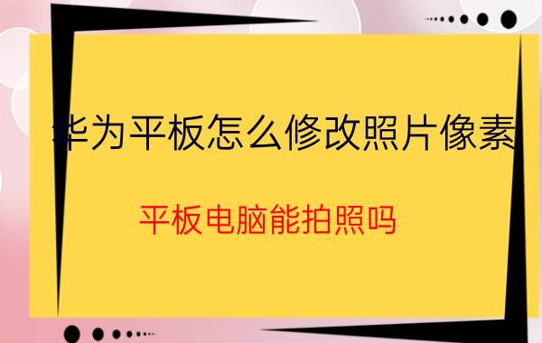 华为平板怎么修改照片像素 平板电脑能拍照吗？